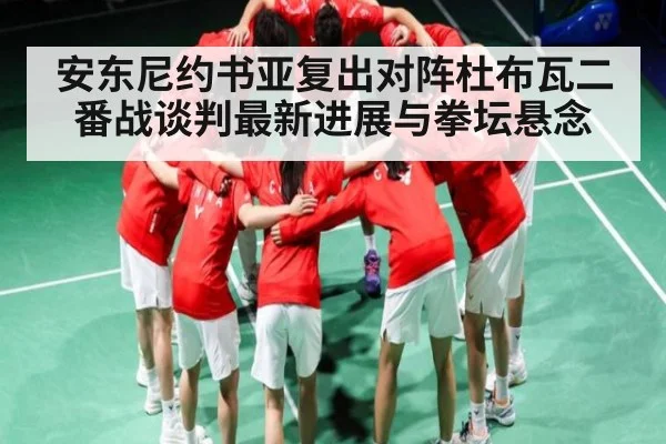 安东尼约书亚复出对阵杜布瓦二番战谈判最新进展与拳坛悬念